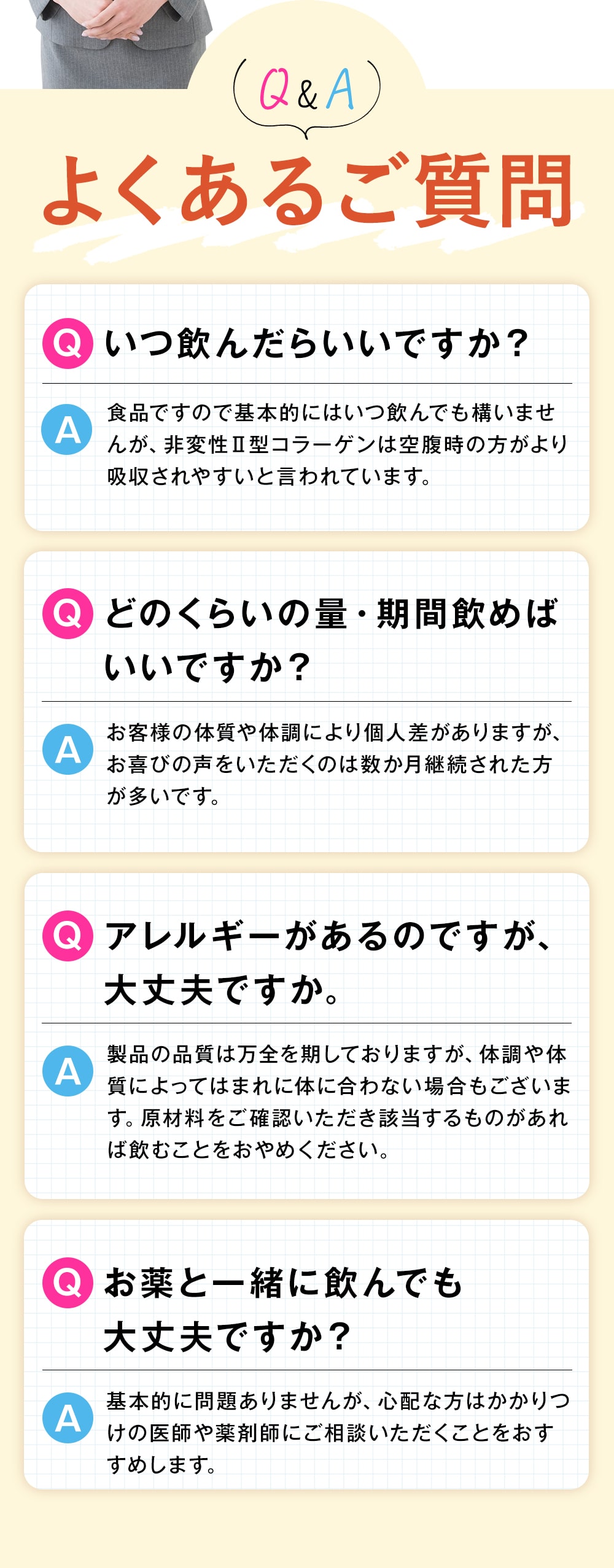 よくあるご質問 いつ飲んだらいいですか？ 食品ですので基本的にはいつ飲んでも構いませんが、非変性Ⅱ型コラーゲンは空腹時の方がより吸収されやすいと言われています。 どのくらいの量・期間飲めばいいですか？ お客様の体質や体調により個人差がありますが、お喜びの声をいただくのは数か月継続された方が多いです。 アレルギーがあるのですが、大丈夫ですか。 製品の品質は万全を期しておりますが、体調や体質によってはまれに体に合わない場合もございます。原材料をご確認いただき該当するものがあれば飲むことをおやめください。 お薬と一緒に飲んでも大丈夫ですか？ 基本的に問題ありませんが、心配な方はかかりつけの医師や薬剤師にご相談いただくことをおすすめします。
