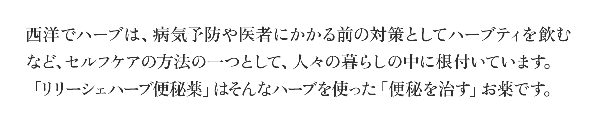 西洋でハーブは、病気予防や医者にかかる前の対策としてハーブティを飲むなど、セルフケアの方法の一つとして、人々の暮らしの中に根付いています。「リリーシェハーブ便秘薬」はそんなハーブを使った「便秘を治す」お薬です。